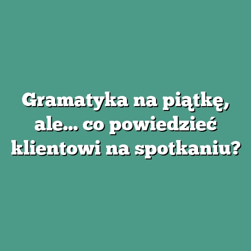 Gramatyka na piątkę, ale… co powiedzieć klientowi na spotkaniu?
