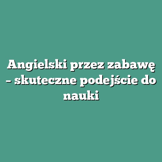 Angielski przez zabawę – skuteczne podejście do nauki