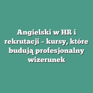 Angielski w HR i rekrutacji – kursy, które budują profesjonalny wizerunek