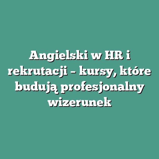Angielski w HR i rekrutacji – kursy, które budują profesjonalny wizerunek