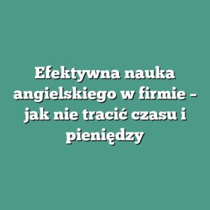 Efektywna nauka angielskiego w firmie – jak nie tracić czasu i pieniędzy