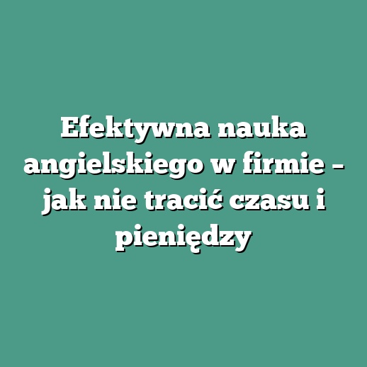 Efektywna nauka angielskiego w firmie – jak nie tracić czasu i pieniędzy