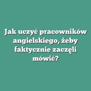 Jak uczyć pracowników angielskiego, żeby faktycznie zaczęli mówić?
