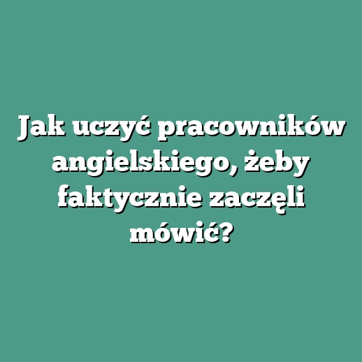 Jak uczyć pracowników angielskiego, żeby faktycznie zaczęli mówić?