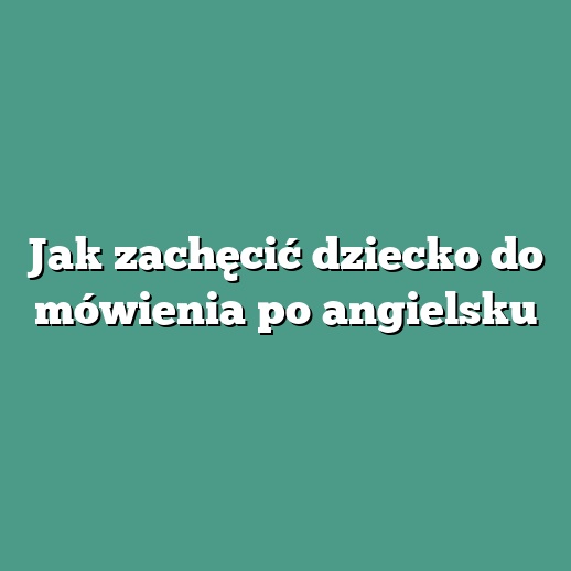 Jak zachęcić dziecko do mówienia po angielsku