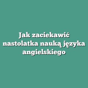 Jak zaciekawić nastolatka nauką języka angielskiego