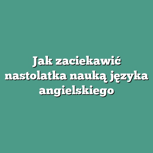 Jak zaciekawić nastolatka nauką języka angielskiego