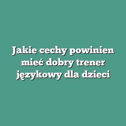 Jakie cechy powinien mieć dobry trener językowy dla dzieci