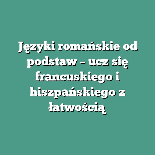 Języki romańskie od podstaw – ucz się francuskiego i hiszpańskiego z łatwością