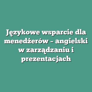 Językowe wsparcie dla menedżerów – angielski w zarządzaniu i prezentacjach