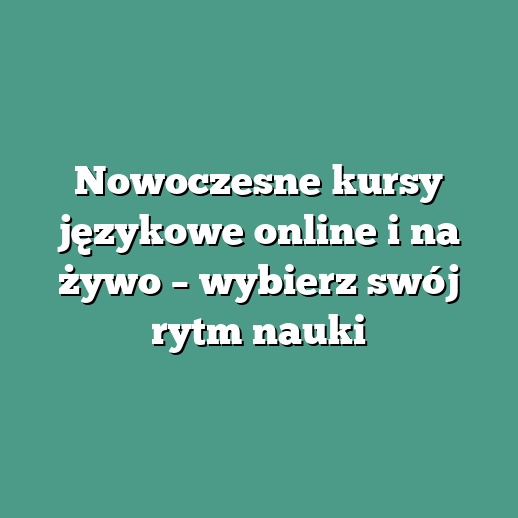 Nowoczesne kursy językowe online i na żywo – wybierz swój rytm nauki