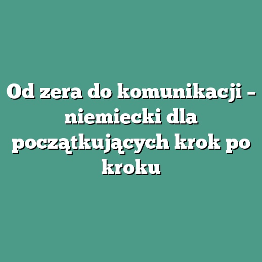 Od zera do komunikacji – niemiecki dla początkujących krok po kroku
