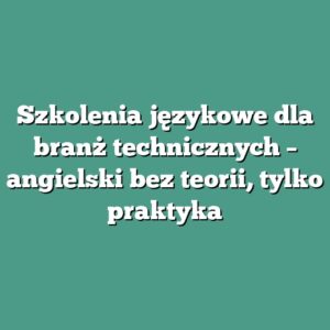 Szkolenia językowe dla branż technicznych – angielski bez teorii, tylko praktyka