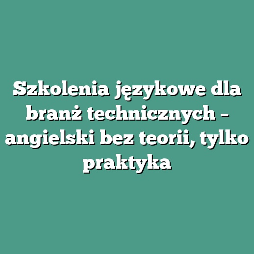 Szkolenia językowe dla branż technicznych – angielski bez teorii, tylko praktyka