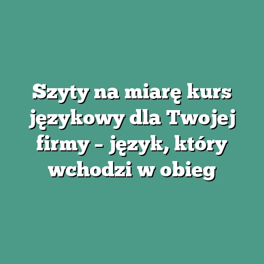 Szyty na miarę kurs językowy dla Twojej firmy – język, który wchodzi w obieg