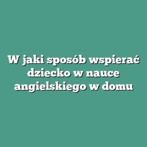 W jaki sposób wspierać dziecko w nauce angielskiego w domu