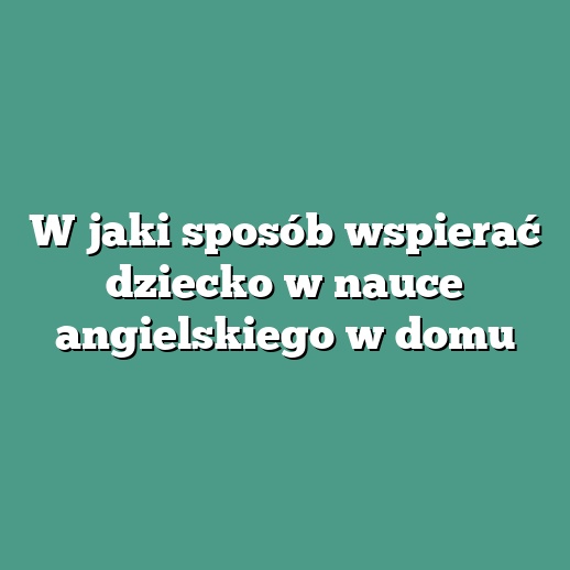 W jaki sposób wspierać dziecko w nauce angielskiego w domu