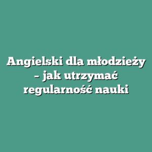 Angielski dla młodzieży – jak utrzymać regularność nauki