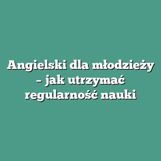 Angielski dla młodzieży – jak utrzymać regularność nauki