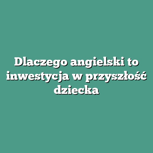 Dlaczego angielski to inwestycja w przyszłość dziecka