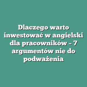 Dlaczego warto inwestować w angielski dla pracowników – 7 argumentów nie do podważenia