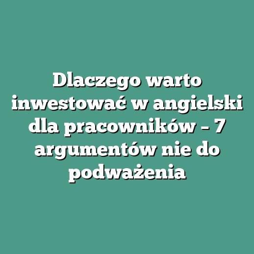 Dlaczego warto inwestować w angielski dla pracowników – 7 argumentów nie do podważenia