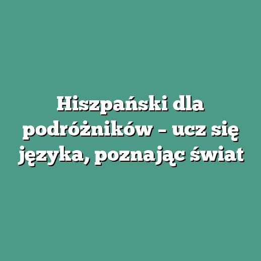 Hiszpański dla podróżników – ucz się języka, poznając świat