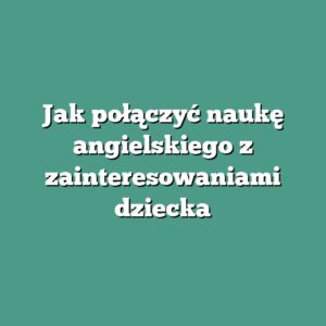 Jak połączyć naukę angielskiego z zainteresowaniami dziecka