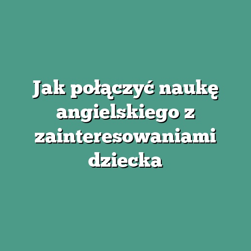 Jak połączyć naukę angielskiego z zainteresowaniami dziecka
