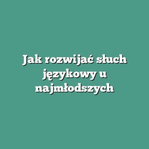 Jak rozwijać słuch językowy u najmłodszych