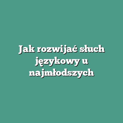 Jak rozwijać słuch językowy u najmłodszych