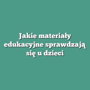 Jakie materiały edukacyjne sprawdzają się u dzieci