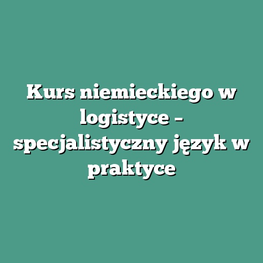 Kurs niemieckiego w logistyce – specjalistyczny język w praktyce