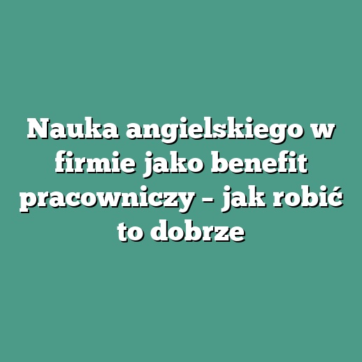 Nauka angielskiego w firmie jako benefit pracowniczy – jak robić to dobrze