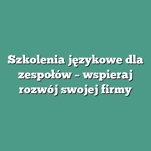 Szkolenia językowe dla zespołów – wspieraj rozwój swojej firmy