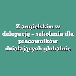 Z angielskim w delegację – szkolenia dla pracowników działających globalnie
