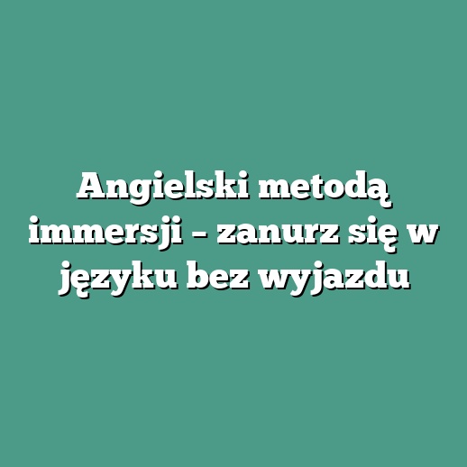 Angielski metodą immersji – zanurz się w języku bez wyjazdu