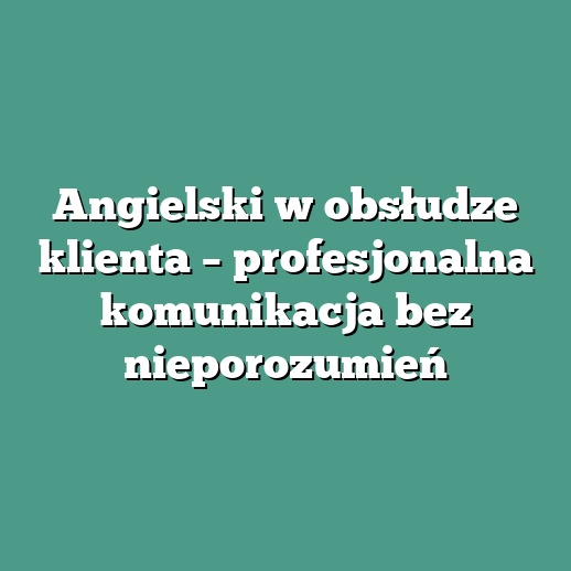 Angielski w obsłudze klienta – profesjonalna komunikacja bez nieporozumień