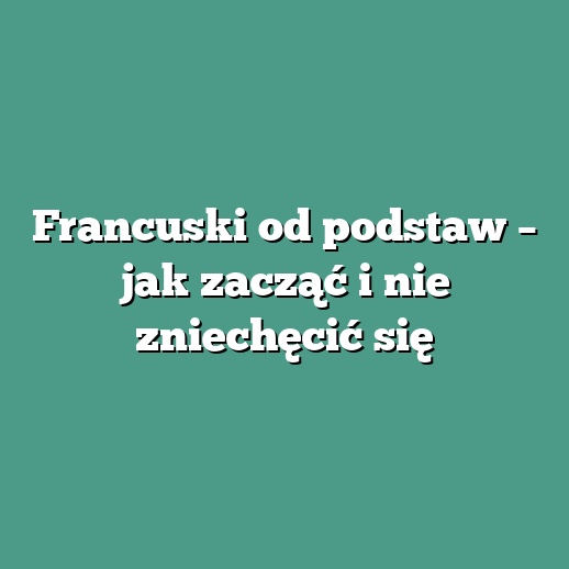 Francuski od podstaw – jak zacząć i nie zniechęcić się