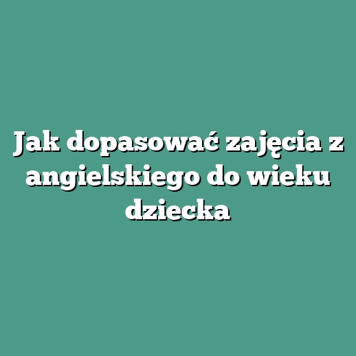 Jak dopasować zajęcia z angielskiego do wieku dziecka