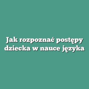 Jak rozpoznać postępy dziecka w nauce języka