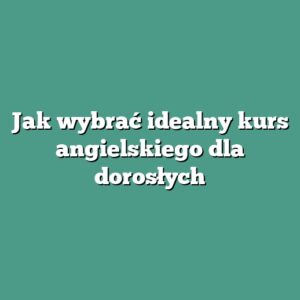 Jak wybrać idealny kurs angielskiego dla dorosłych