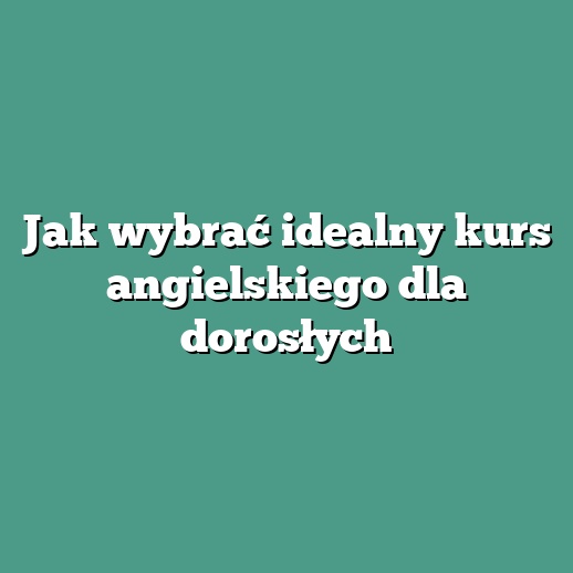 Jak wybrać idealny kurs angielskiego dla dorosłych