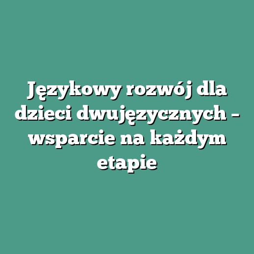 Językowy rozwój dla dzieci dwujęzycznych – wsparcie na każdym etapie