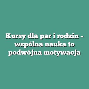 Kursy dla par i rodzin – wspólna nauka to podwójna motywacja