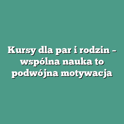 Kursy dla par i rodzin – wspólna nauka to podwójna motywacja