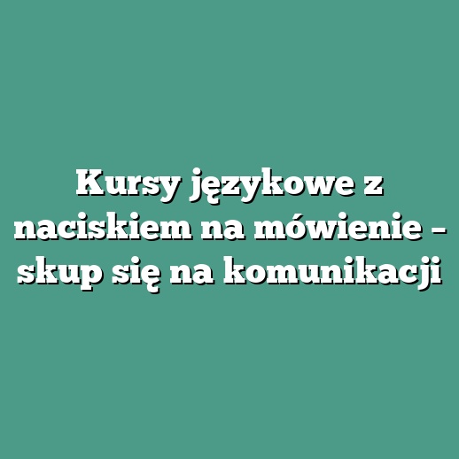 Kursy językowe z naciskiem na mówienie – skup się na komunikacji