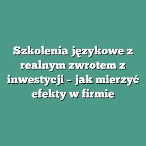Szkolenia językowe z realnym zwrotem z inwestycji – jak mierzyć efekty w firmie