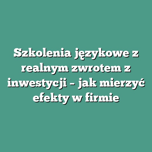 Szkolenia językowe z realnym zwrotem z inwestycji – jak mierzyć efekty w firmie