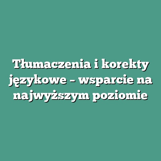 Tłumaczenia i korekty językowe – wsparcie na najwyższym poziomie